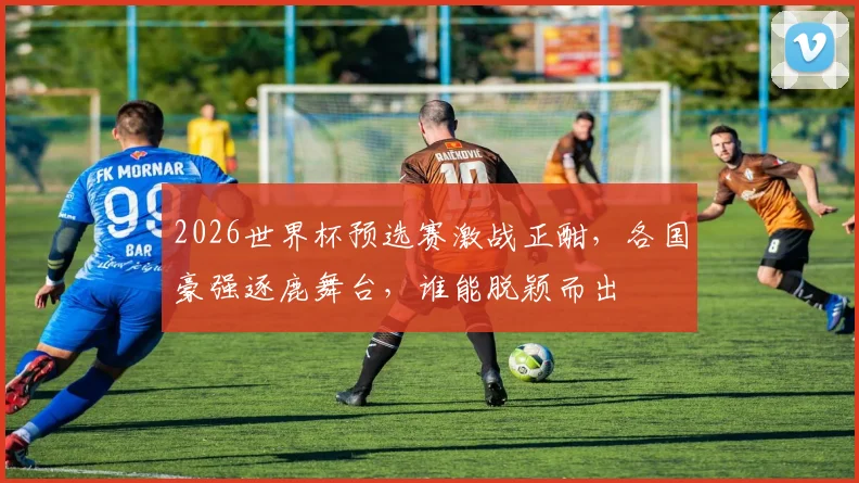 2026世界杯预选赛激战正酣，各国豪强逐鹿舞台，谁能脱颖而出