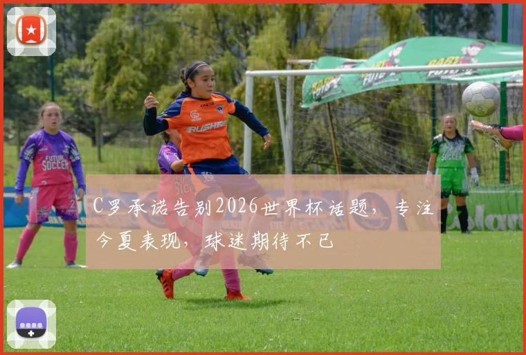 C罗承诺告别2026世界杯话题，专注今夏表现，球迷期待不已
