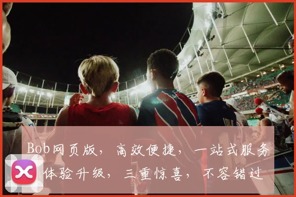 Bob网页版，高效便捷，一站式服务，体验升级，三重惊喜，不容错过，值得信赖