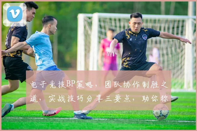 电子竞技BP策略，团队协作制胜之道，实战技巧分享三要点，助你称霸赛场