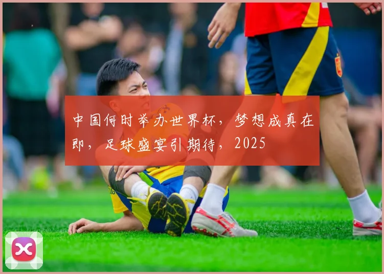 中国何时举办世界杯，梦想成真在即，足球盛宴引期待，2025