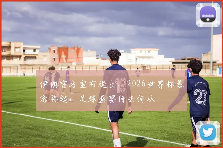 伊朗官方宣布退出，2026世界杯悬念再起，足球盛宴何去何从