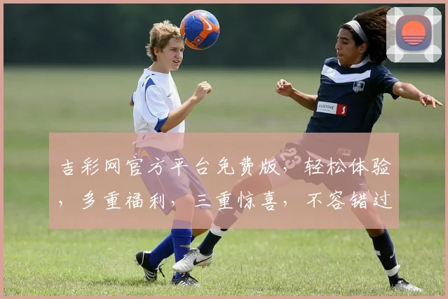 吉彩网官方平台免费版，轻松体验，多重福利，三重惊喜，不容错过，立即加入