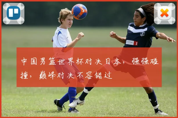 中国男篮世界杯对决日本，强强碰撞，巅峰对决不容错过
