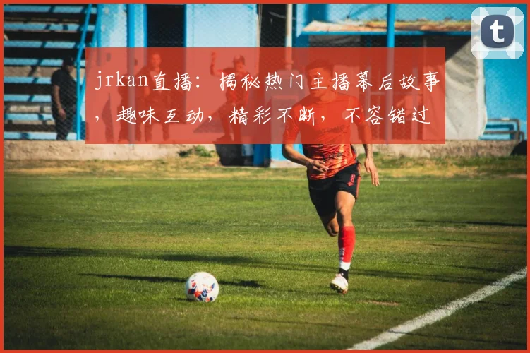 jrkan直播：揭秘热门主播幕后故事，趣味互动，精彩不断，不容错过