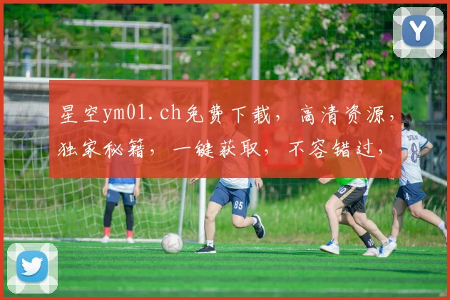 星空ym01.ch免费下载，高清资源，独家秘籍，一键获取，不容错过，必看