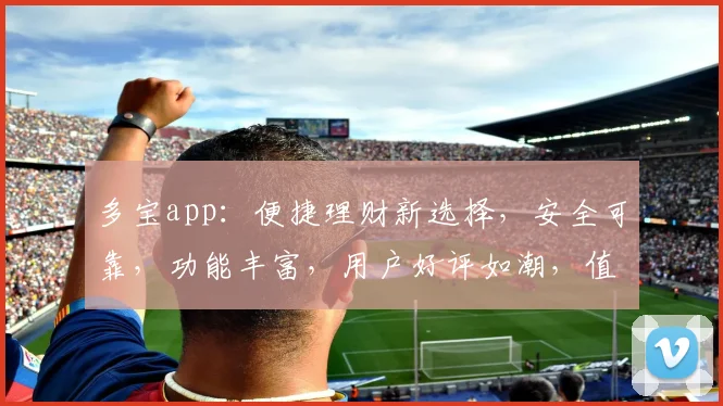 多宝app：便捷理财新选择，安全可靠，功能丰富，用户好评如潮，值得信赖的理财神器，一触即达