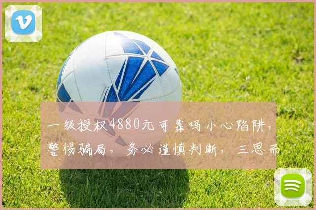 一级授权4880元可靠吗小心陷阱，警惕骗局，务必谨慎判断，三思而行，避免损失。