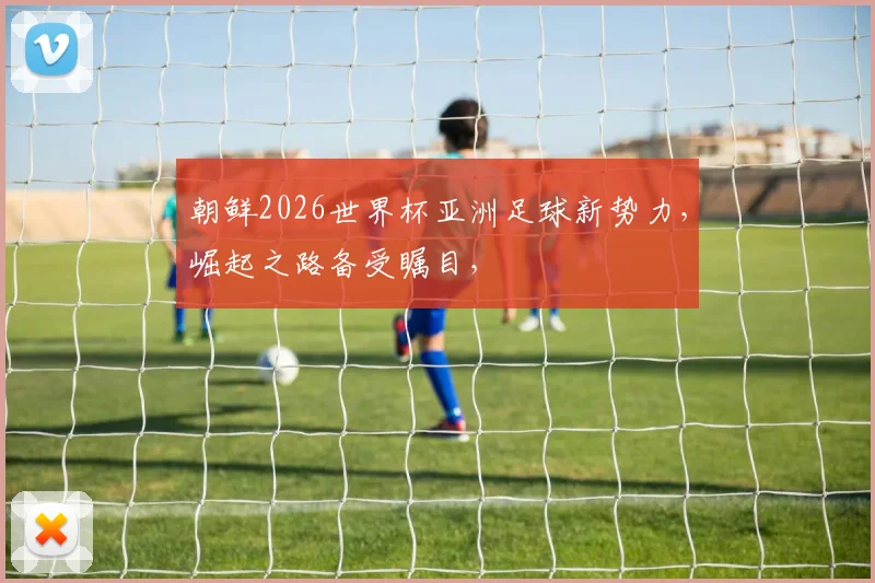 朝鲜2026世界杯亚洲足球新势力，崛起之路备受瞩目，